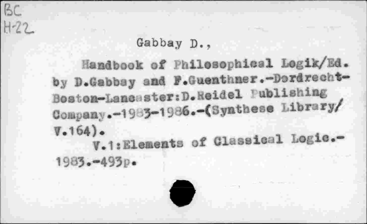 ﻿BC
H-Zt.
Gabbay D.,
Handbook of Philosophical Logik/Ed. by D.Gabbay and f.Guanthner.-Dordrecht-3o a ton—La no u •torsi)» Heidel abliy irit CoBipan .-19 3-1936.-(Synthase Library/
V.1:Elenents of Clnsaioal Logic.— 1983.-493P-